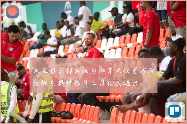 米兰俱乐部老板与加拿大投资方洽谈埃利奥特预计三月彻底退出