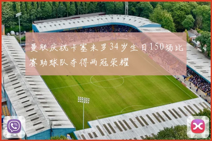 曼联庆祝卡塞米罗34岁生日150场比赛助球队夺得两冠荣耀