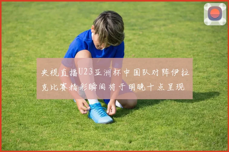央视直播U23亚洲杯中国队对阵伊拉克比赛精彩瞬间将于明晚十点呈现