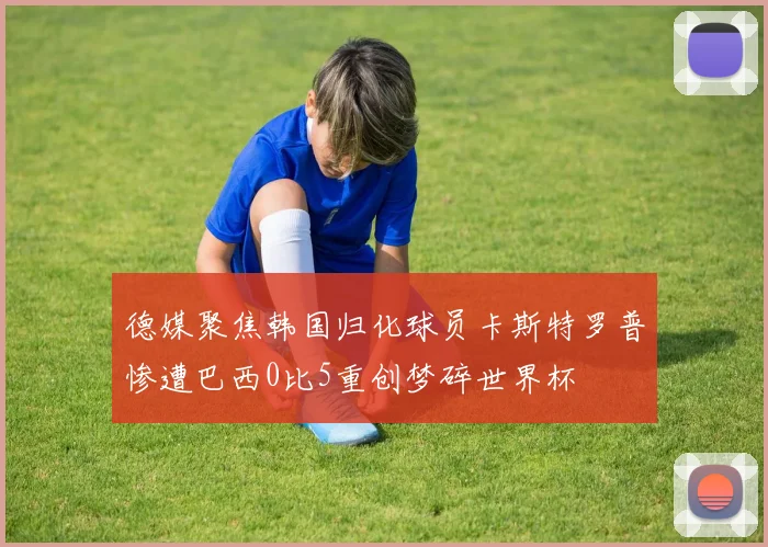 德媒聚焦韩国归化球员卡斯特罗普惨遭巴西0比5重创梦碎世界杯