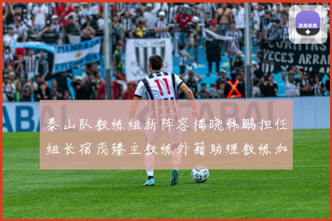 泰山队教练组新阵容揭晓韩鹏担任组长宿茂臻主教练外籍助理教练加盟