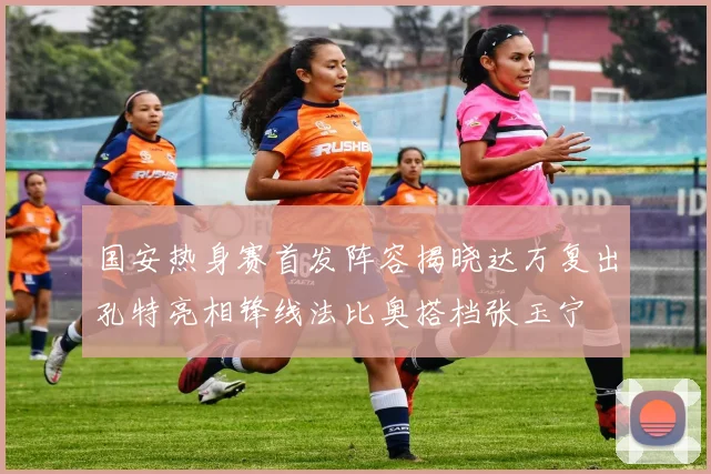 国安热身赛首发阵容揭晓达万复出孔特亮相锋线法比奥搭档张玉宁