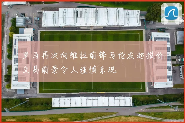 罗马再次向维拉前锋马伦发起报价交易前景令人谨慎乐观