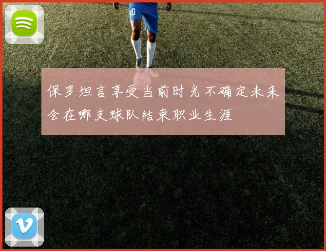保罗坦言享受当前时光不确定未来会在哪支球队结束职业生涯