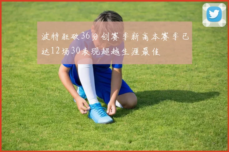 波特狂砍36分创赛季新高本赛季已达12场30表现超越生涯最佳