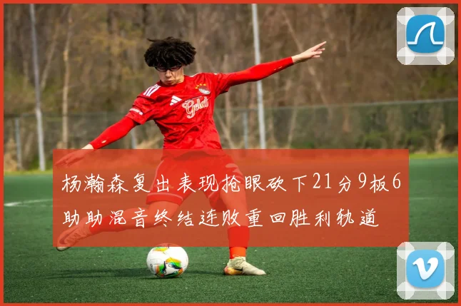 杨瀚森复出表现抢眼砍下21分9板6助助混音终结连败重回胜利轨道