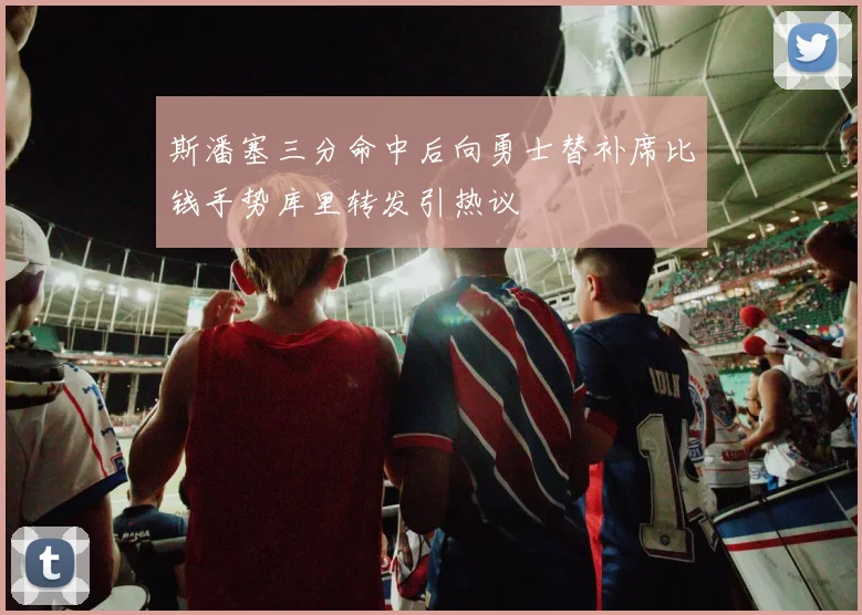 斯潘塞三分命中后向勇士替补席比钱手势库里转发引热议