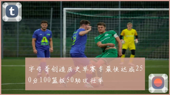 字母哥创造历史单赛季最快达成250分100篮板50助攻壮举