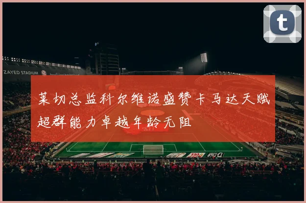 莱切总监科尔维诺盛赞卡马达天赋超群能力卓越年龄无阻