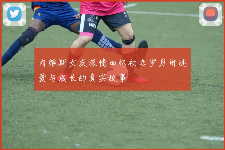 内维斯女友深情回忆初恋岁月讲述爱与成长的真实故事