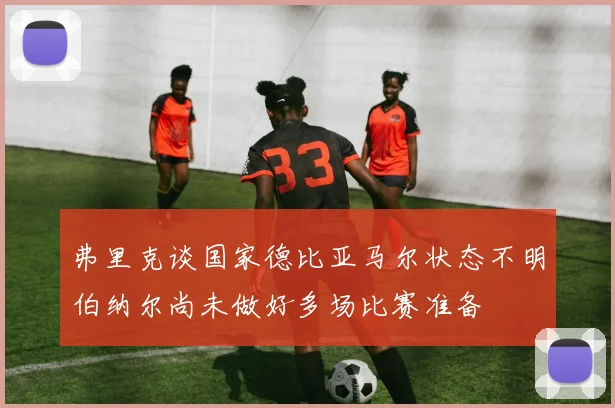 弗里克谈国家德比亚马尔状态不明伯纳尔尚未做好多场比赛准备