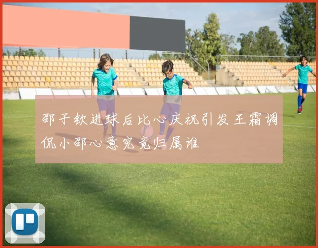 邵子钦进球后比心庆祝引发王霜调侃小邵心意究竟归属谁