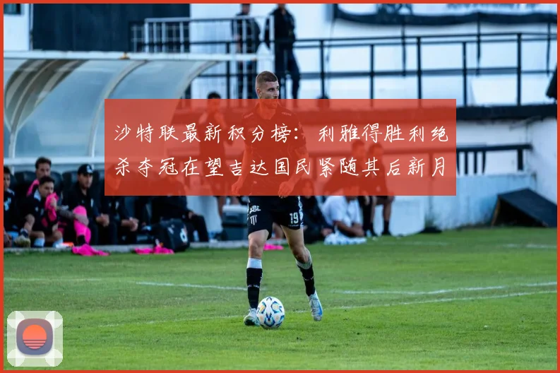 沙特联最新积分榜：利雅得胜利绝杀夺冠在望吉达国民紧随其后新月争夺激烈