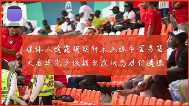 媒体人透露胡明轩未入选中国男篮大名单完全依据竞技状态进行遴选