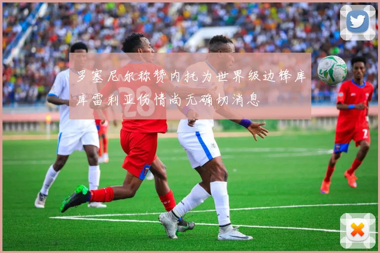 罗塞尼尔称赞内托为世界级边锋库库雷利亚伤情尚无确切消息