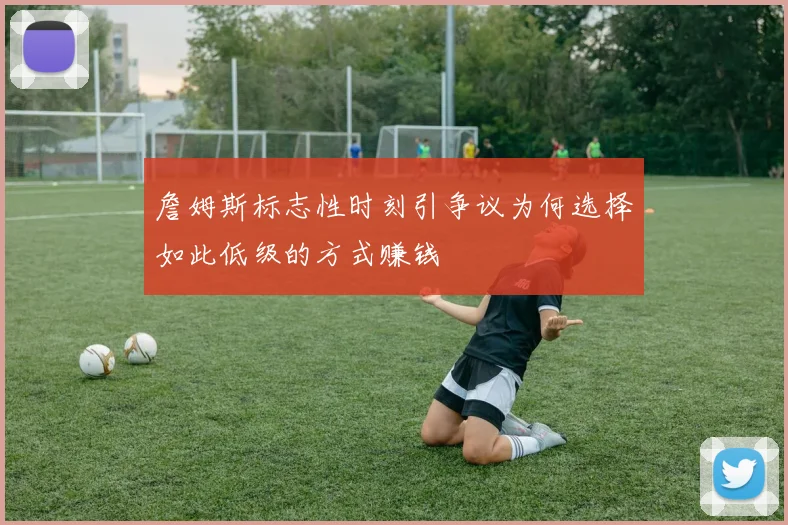 詹姆斯标志性时刻引争议为何选择如此低级的方式赚钱