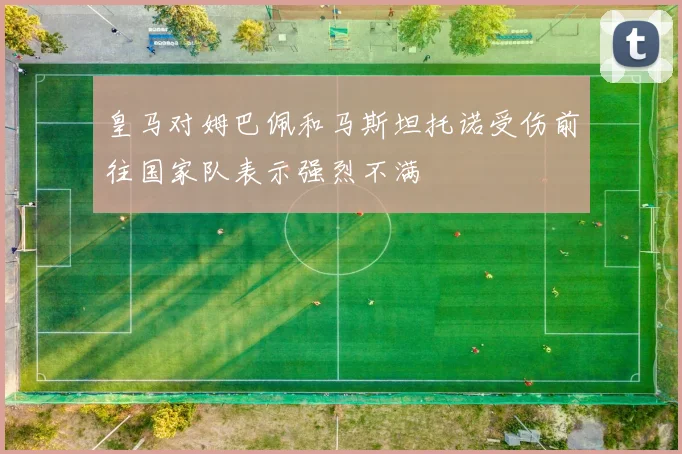 皇马对姆巴佩和马斯坦托诺受伤前往国家队表示强烈不满