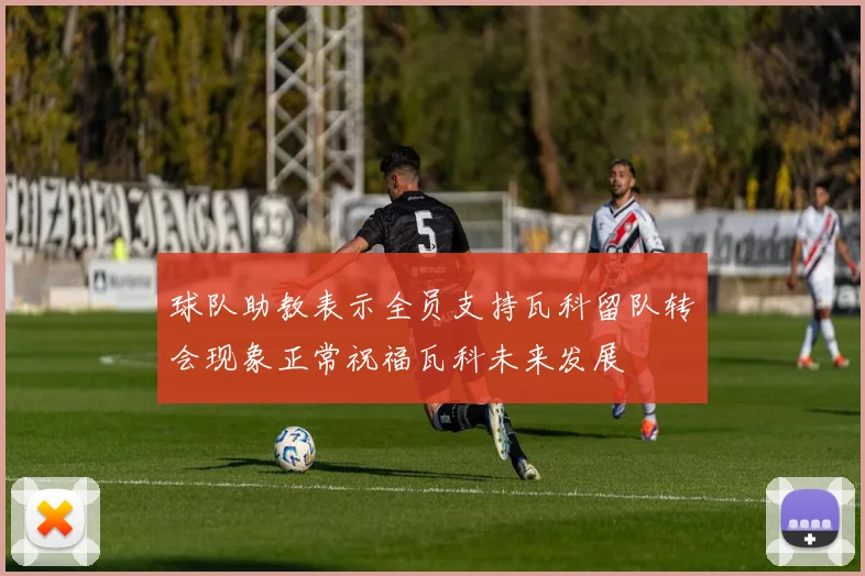 球队助教表示全员支持瓦科留队转会现象正常祝福瓦科未来发展
