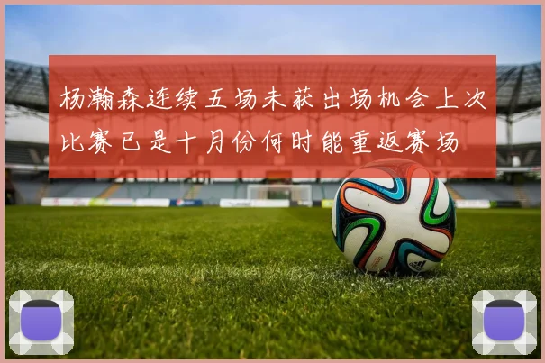 杨瀚森连续五场未获出场机会上次比赛已是十月份何时能重返赛场