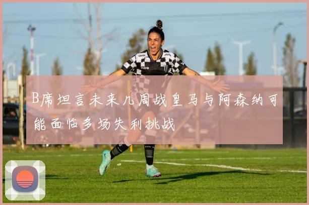 B席坦言未来几周战皇马与阿森纳可能面临多场失利挑战